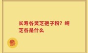 长寿谷灵芝孢子粉？纯芝谷是什么