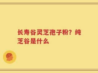 长寿谷灵芝孢子粉？纯芝谷是什么
