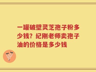 一罐破壁灵芝孢子粉多少钱？纪刚老师卖孢子油的价格是多少钱
