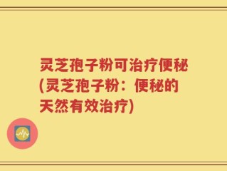 灵芝孢子粉可治疗便秘(灵芝孢子粉：便秘的天然有效治疗)
