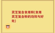 灵芝复合食用粉(食用灵芝复合粉的功效与好处)