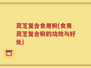 灵芝复合食用粉(食用灵芝复合粉的功效与好处)