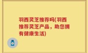 羽西灵芝推荐吗(羽西推荐灵芝产品，助您拥有健康生活)