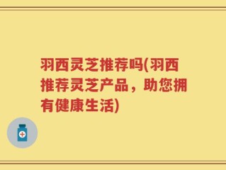 羽西灵芝推荐吗(羽西推荐灵芝产品，助您拥有健康生活)