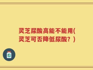 灵芝尿酸高能不能用(灵芝可否降低尿酸？)