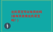 北氏灵芝可以每天吃吗(能每天食用北氏灵芝吗？)