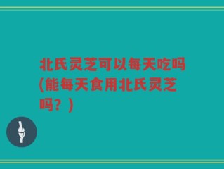 北氏灵芝可以每天吃吗(能每天食用北氏灵芝吗？)