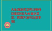 大米酒泡灵芝可以喝吗百度百科(大米酒泡灵芝：饮用方法与注意事项)