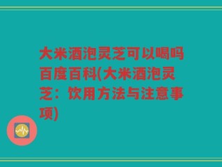 大米酒泡灵芝可以喝吗百度百科(大米酒泡灵芝：饮用方法与注意事项)