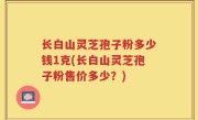 长白山灵芝孢子粉多少钱1克(长白山灵芝孢子粉售价多少？)