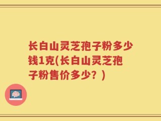 长白山灵芝孢子粉多少钱1克(长白山灵芝孢子粉售价多少？)