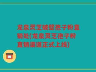 龙泉灵芝破壁孢子粉直销处(龙泉灵芝孢子粉直销渠道正式上线)