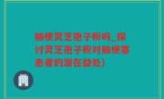 脑梗灵芝孢子粉吗_探讨灵芝孢子粉对脑梗塞患者的潜在益处)