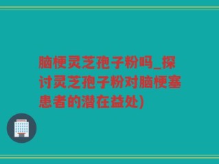 脑梗灵芝孢子粉吗_探讨灵芝孢子粉对脑梗塞患者的潜在益处)
