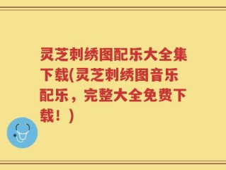 灵芝刺绣图配乐大全集下载(灵芝刺绣图音乐配乐，完整大全免费下载！)