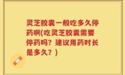 灵芝胶囊一般吃多久停药啊(吃灵芝胶囊需要停药吗？建议用药时长是多久？)