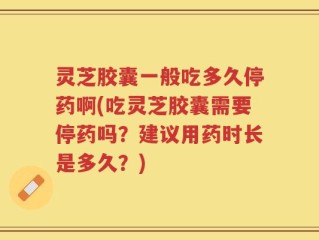 灵芝胶囊一般吃多久停药啊(吃灵芝胶囊需要停药吗？建议用药时长是多久？)