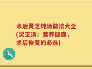 术后灵芝炖汤做法大全(灵芝汤：营养健康，术后恢复的必选)