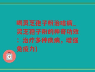 喝灵芝孢子粉治啥病_灵芝孢子粉的神奇功效：治疗多种疾病，增强免疫力)