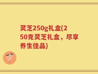 灵芝250g礼盒(250克灵芝礼盒，尽享养生佳品)