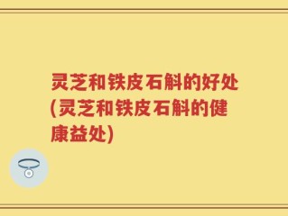 灵芝和铁皮石斛的好处(灵芝和铁皮石斛的健康益处)