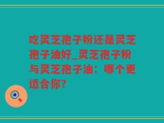 吃灵芝孢子粉还是灵芝孢子油好_灵芝孢子粉与灵芝孢子油：哪个更适合你？