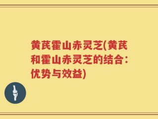 黄芪霍山赤灵芝(黄芪和霍山赤灵芝的结合：优势与效益)