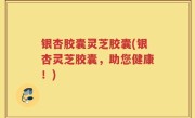 银杏胶囊灵芝胶囊(银杏灵芝胶囊，助您健康！)
