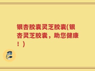 银杏胶囊灵芝胶囊(银杏灵芝胶囊，助您健康！)