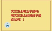 灵芝泡水喝治早醒吗(喝灵芝泡水能缓解早醒症状吗？)