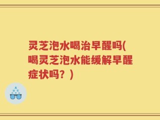 灵芝泡水喝治早醒吗(喝灵芝泡水能缓解早醒症状吗？)