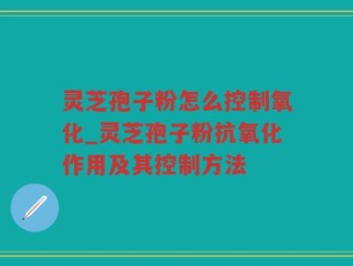 灵芝孢子粉怎么控制氧化_灵芝孢子粉抗氧化作用及其控制方法