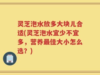 灵芝泡水放多大块儿合适(灵芝泡水宜少不宜多，营养最佳大小怎么选？)