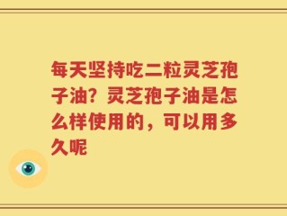 每天坚持吃二粒灵芝孢子油？灵芝孢子油是怎么样使用的，可以用多久呢