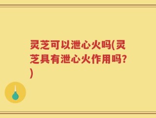 灵芝可以泄心火吗(灵芝具有泄心火作用吗？)