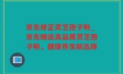 京东修正灵芝孢子粉_京东精选高品质灵芝孢子粉，健康养生新选择