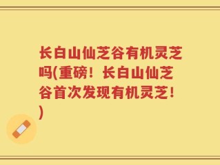长白山仙芝谷有机灵芝吗(重磅！长白山仙芝谷首次发现有机灵芝！)