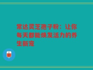 常达灵芝孢子粉：让你每天都能焕发活力的养生新宠