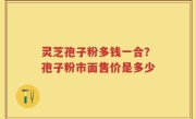 灵芝孢子粉多钱一合？孢子粉市面售价是多少