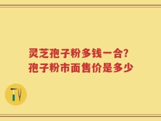 灵芝孢子粉多钱一合？孢子粉市面售价是多少