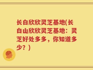 长白欣欣灵芝基地(长白山欣欣灵芝基地：灵芝好处多多，你知道多少？)