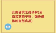 云南省灵芝孢子粉(云南灵芝孢子粉：强身健体的自然良品)