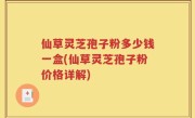 仙草灵芝孢子粉多少钱一盒(仙草灵芝孢子粉价格详解)