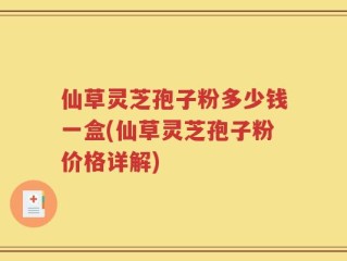 仙草灵芝孢子粉多少钱一盒(仙草灵芝孢子粉价格详解)