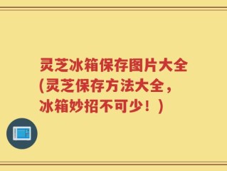 灵芝冰箱保存图片大全(灵芝保存方法大全，冰箱妙招不可少！)