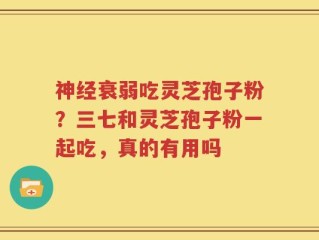 神经衰弱吃灵芝孢子粉？三七和灵芝孢子粉一起吃，真的有用吗