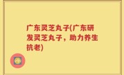 广东灵芝丸子(广东研发灵芝丸子，助力养生抗老)