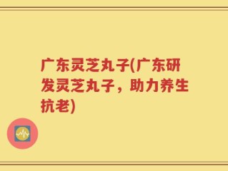 广东灵芝丸子(广东研发灵芝丸子，助力养生抗老)