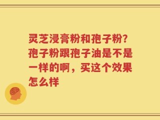 灵芝浸膏粉和孢子粉？孢子粉跟孢子油是不是一样的啊，买这个效果怎么样