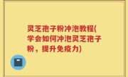 灵芝孢子粉冲泡教程(学会如何冲泡灵芝孢子粉，提升免疫力)